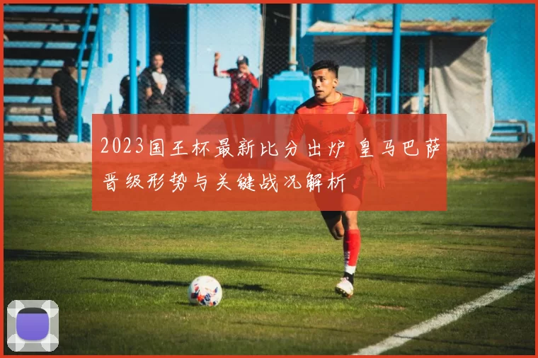 2023国王杯最新比分出炉 皇马巴萨晋级形势与关键战况解析