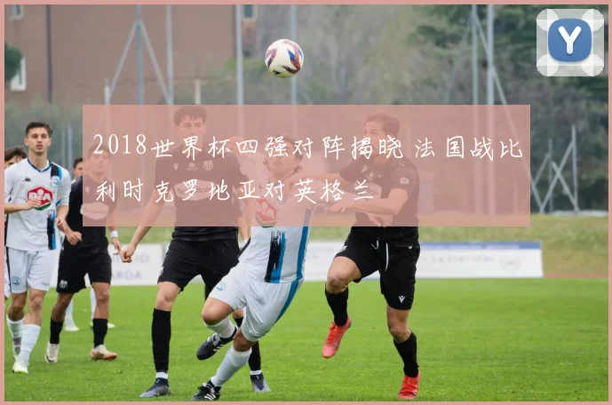 2018世界杯四强对阵揭晓 法国战比利时克罗地亚对英格兰