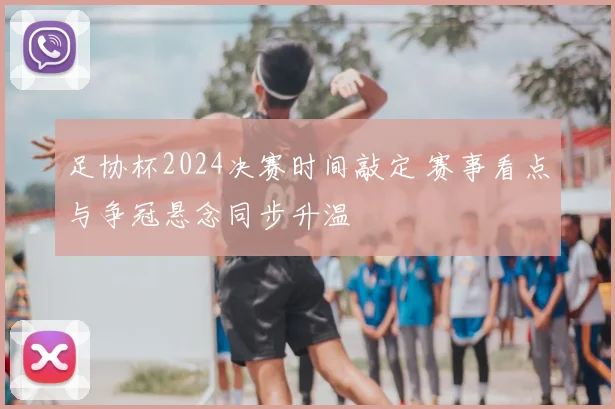 足协杯2024决赛时间敲定 赛事看点与争冠悬念同步升温