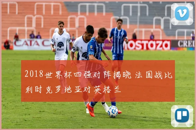 2018世界杯四强对阵揭晓 法国战比利时克罗地亚对英格兰