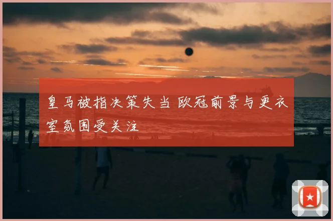 皇马被指决策失当 欧冠前景与更衣室氛围受关注