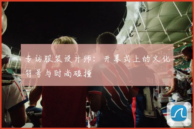 专访服装设计师：开幕式上的文化符号与时尚碰撞