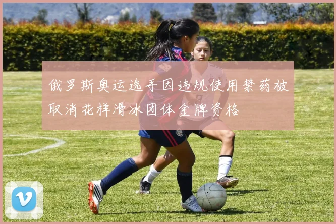 俄罗斯奥运选手因违规使用禁药被取消花样滑冰团体金牌资格