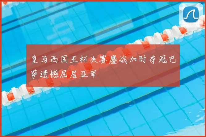 皇马西国王杯决赛鏖战加时夺冠巴萨遗憾屈居亚军