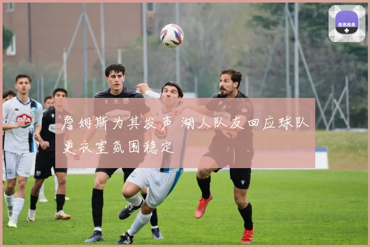 詹姆斯为其发声 湖人队友回应球队更衣室氛围稳定