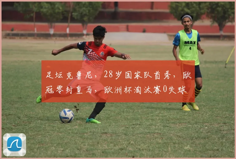 足坛克鲁尼，28岁国家队首秀，欧冠零封皇马，欧洲杯淘汰赛0失球